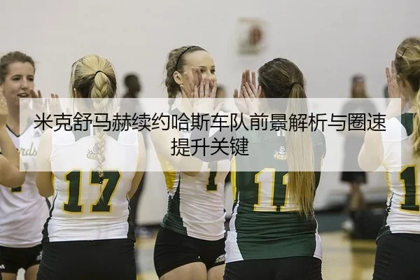 米克舒马赫续约哈斯车队前景解析与圈速提升关键