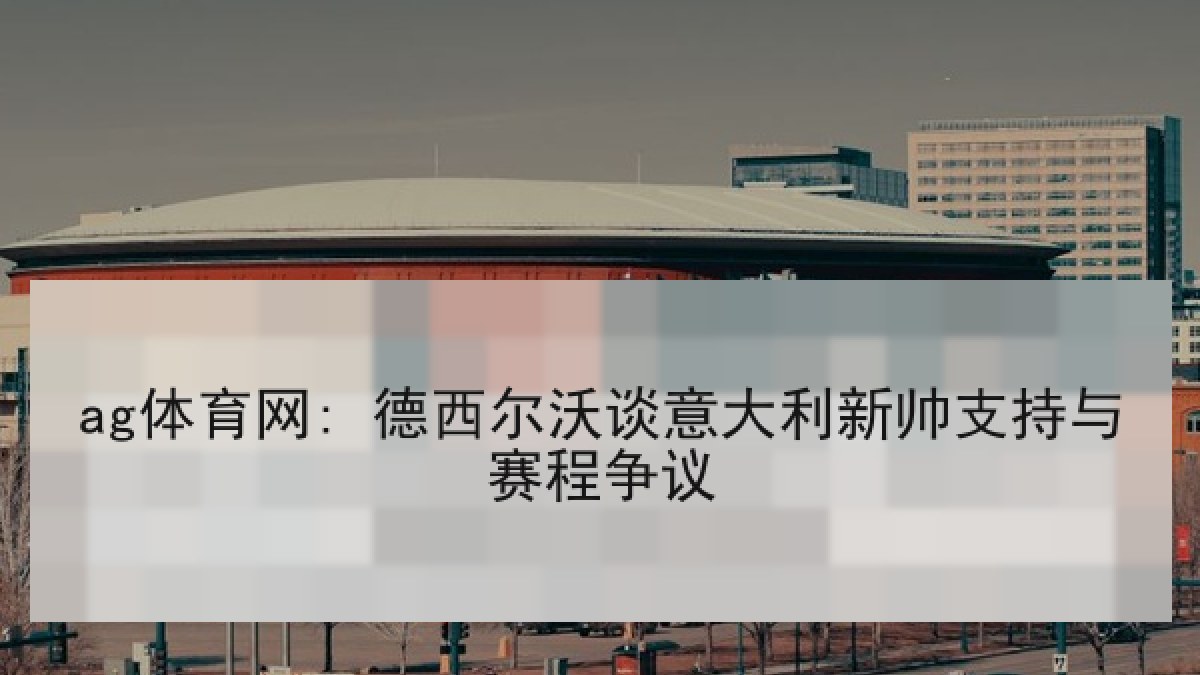 ag体育网: 德西尔沃谈意大利新帅支持与赛程争议