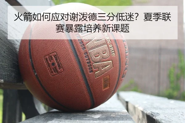 火箭如何应对谢泼德三分低迷？夏季联赛暴露培养新课题
