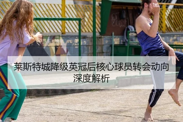 莱斯特城降级英冠后核心球员转会动向深度解析