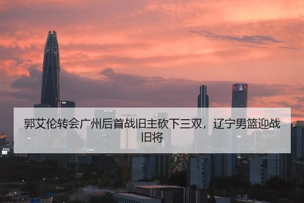郭艾伦转会广州后首战旧主砍下三双，辽宁男篮迎战旧将