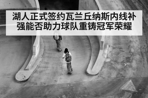 湖人正式签约瓦兰丘纳斯内线补强能否助力球队重铸冠军荣耀