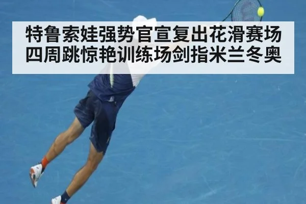 特鲁索娃强势官宣复出花滑赛场四周跳惊艳训练场剑指米兰冬奥